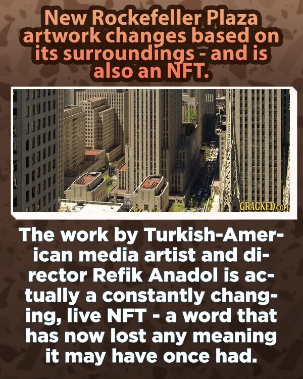 New Rockefeller Plaza artwork changes based on its surroundings-and is also an NFT. CRACKED.COM The work by Turkish-Amer- ican media artist and di- rector Refik Anadol is ac- tually a constantly chang- ing, live NFT-a word that has now lost any meaning it may have once had.