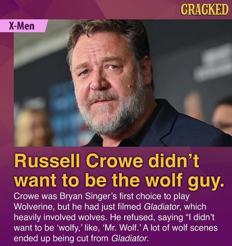 CRACKED X-Men Russell Crowe didn't want to be the wolf guy. Crowe was Bryan Singer's first choice to play Wolverine, but he had just filmed Gladiator, which heavily involved wolves. Не refused, saying I didn't want to be 'wolfy,' like, 'Mr. Wolf.' A lot of wolf scenes ended up being cut from Gladiator.