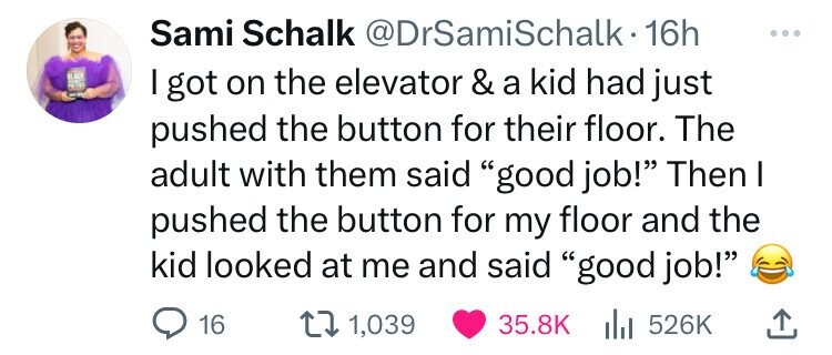 Sami Schalk @DrSamiSchalk•1 16h ... BLACK - PICTURE I got on the elevator & a kid had just pushed the button for their floor. The adult with them said good job! Then I pushed the button for my floor and the kid looked at me and said good job! 16 1,039 35.8K del 526K 