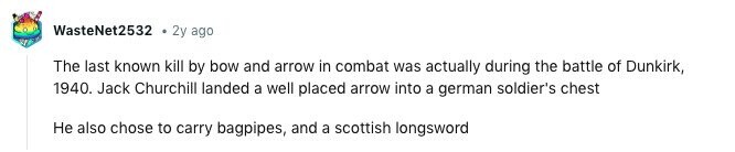 WasteNet2532 2y ago The last known kill by bow and arrow in combat was actually during the battle of Dunkirk, 1940. Jack Churchill landed a well placed arrow into a german soldier's chest Не also chose to carry bagpipes, and a scottish longsword 