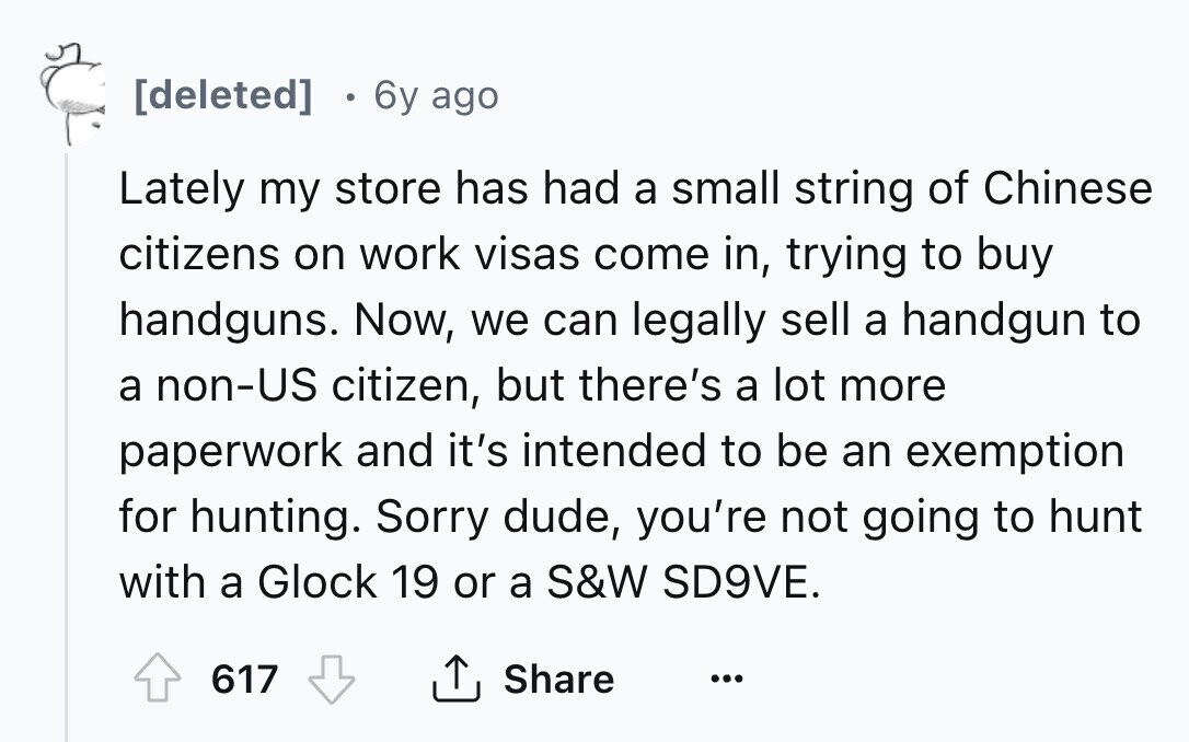 [deleted] 6y ago Lately my store has had a small string of Chinese citizens on work visas come in, trying to buy handguns. Now, we can legally sell a handgun to a non-US citizen, but there's a lot more paperwork and it's intended to be an exemption for hunting. Sorry dude, you're not going to hunt with a Glock 19 or a S&W SD9VE. 617 Share ... 