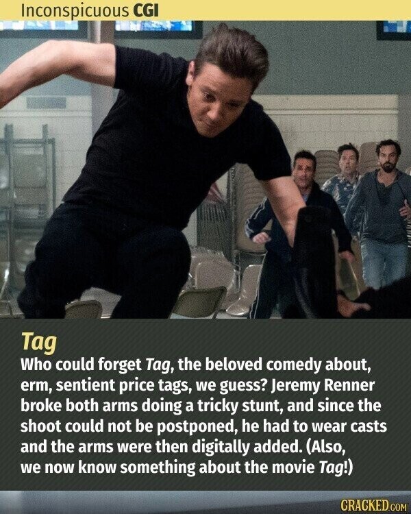 Inconspicuous CGI Tag Who could forget Tag, the beloved comedy about, erm, sentient price tags, we guess? Jeremy Renner broke both arms doing a tricky stunt, and since the shoot could not be postponed, he had to wear casts and the arms were then digitally added. (Also, we now know something about the movie Tag!) CRACKED.COM