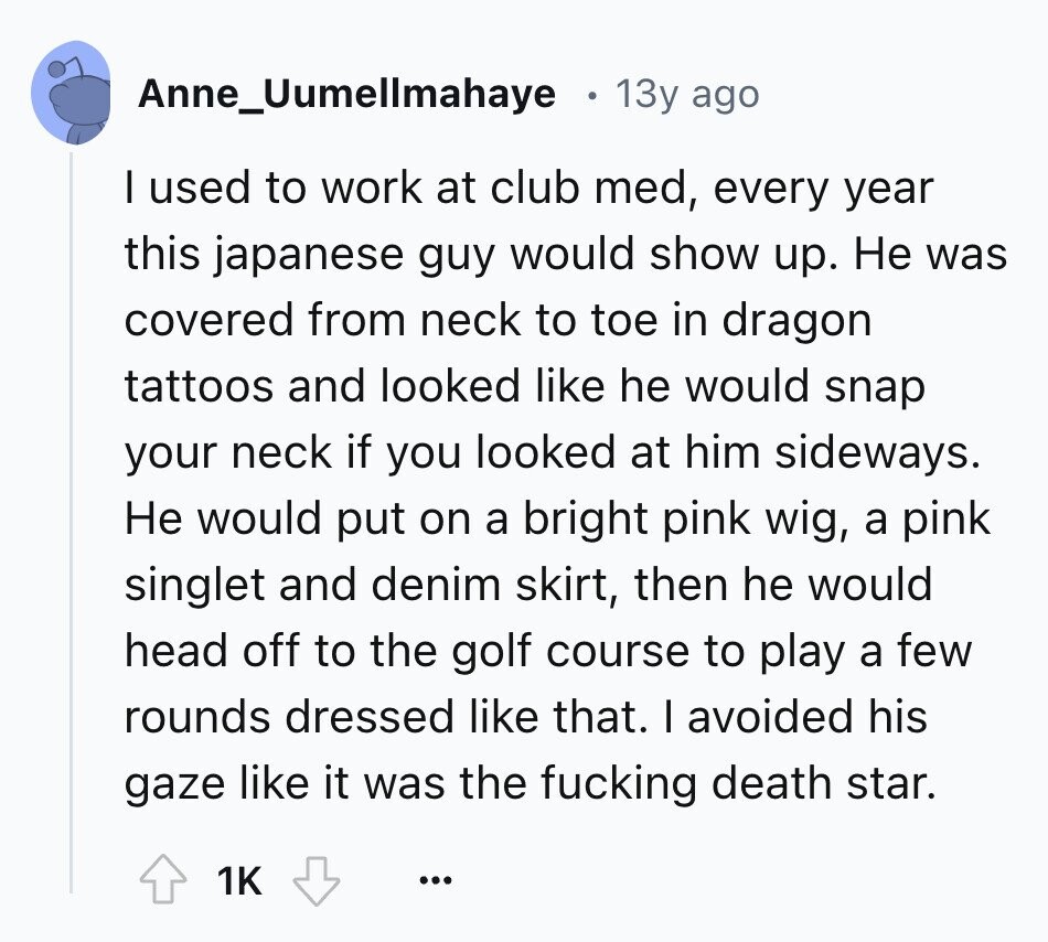 Anne_Uumellmahaye 13y ago I used to work at club med, every year this japanese guy would show up. Не was covered from neck to toe in dragon tattoos and looked like he would snap your neck if you looked at him sideways. Не would put on a bright pink wig, a pink singlet and denim skirt, then he would head off to the golf course to play a few rounds dressed like that. I avoided his gaze like it was the fucking death star. 1K ...