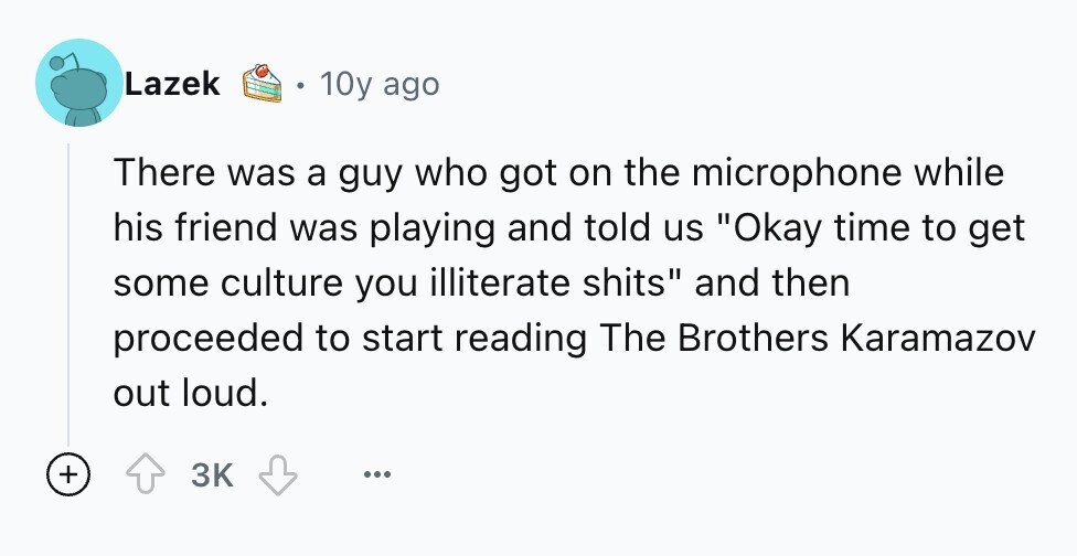 Lazek 10y ago There was a guy who got on the microphone while his friend was playing and told us Okay time to get some culture you illiterate shits and then proceeded to start reading The Brothers Karamazov out loud. + 3K ...