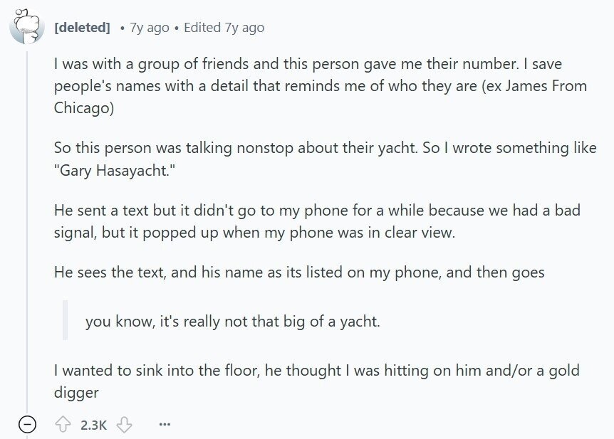 7y ago Edited 7y ago I was with a group of friends and this person gave me their number. I save people's names with a detail that reminds me of who they are (ex James From Chicago) So this person was talking nonstop about their yacht. So I wrote something like Gary Hasayacht. Не sent a text but it didn't go to my phone for a while because we had a bad signal, but it popped up when my phone was in clear view. Не sees the text, and his name as its listed on my phone, and then