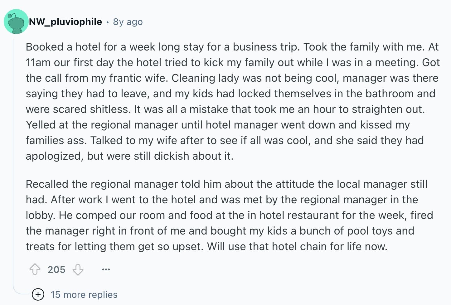 NW_pluviophile 8y ago Booked a hotel for a week long stay for a business trip. Took the family with me. At 11am our first day the hotel tried to kick my family out while I was in a meeting. Got the call from my frantic wife. Cleaning lady was not being cool, manager was there saying they had to leave, and my kids had locked themselves in the bathroom and were scared shitless. It was all a mistake that took me an hour to straighten out. Yelled at the regional manager until hotel manager went down and kissed my families