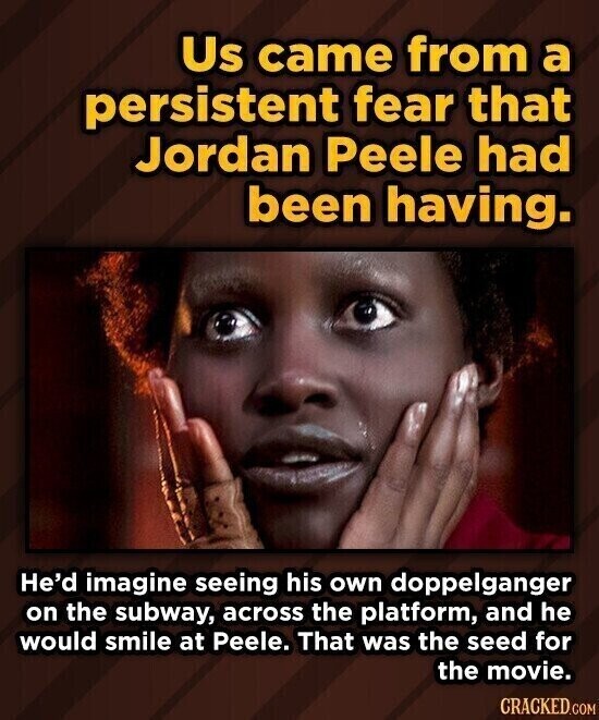 Us came from a persistent fear that Jordan Peele had been having. He'd imagine seeing his own doppelganger on the subway, across the platform, and he would smile at Peele. That was the seed for the movie. CRACKED.COM