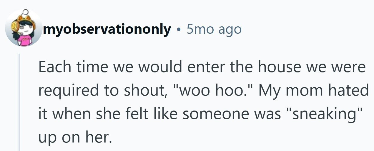 myobservationonly . 5mo ago Each time we would enter the house we were required to shout, woo hoo. My mom hated it when she felt like someone was sneaking up on her.