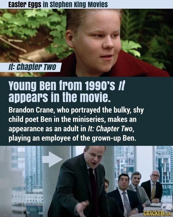 Easter Eggs in stephen King Movies it: chapter TWO Young Ben from 1990'S It appears in the movie. Brandon Crane, who portrayed the bulky, shy child poet Ben in the miniseries, makes an appearance as an adult in It: Chapter Two, playing an employee of the grown-up Ben. CRACKED.COM