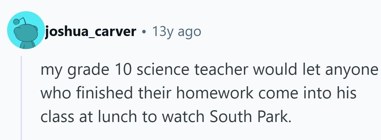 joshua_carver . 13y ago my grade 10 science teacher would let anyone who finished their homework come into his class at lunch to watch South Park.