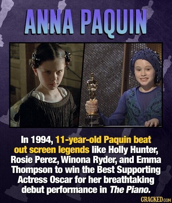 ANNA PAQUIN In 1994, 11-year-old Paquin beat out screen legends like Holly Hunter, Rosie Perez, Winona Ryder, and Emma Thompson to win the Best Supporting Actress Oscar for her breathtaking debut performance in The Piano. CRACKED.COM