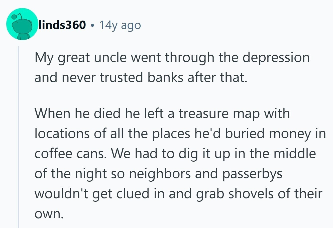 linds360 14y ago My great uncle went through the depression and never trusted banks after that. When he died he left a treasure map with locations of all the places he'd buried money in coffee cans. We had to dig it up in the middle of the night so neighbors and passerbys wouldn't get clued in and grab shovels of their own. 