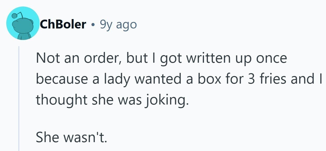 ChBoler . 9y ago Not an order, but I got written up once because a lady wanted a box for 3 fries and | thought she was joking. She wasn't. 