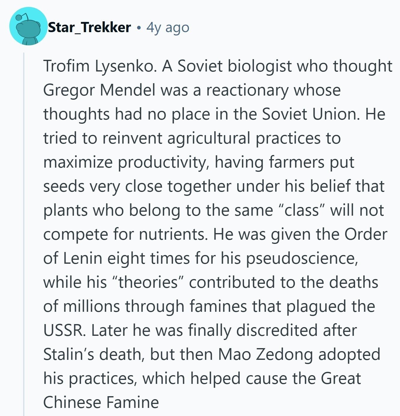 Star_Trekker 4y ago Trofim Lysenko. A Soviet biologist who thought Gregor Mendel was a reactionary whose thoughts had no place in the Soviet Union. Не tried to reinvent agricultural practices to maximize productivity, having farmers put seeds very close together under his belief that plants who belong to the same class will not compete for nutrients. Не was given the Order of Lenin eight times for his pseudoscience, while his theories contributed to the deaths of millions through famines that plagued the USSR. Later he was finally discredited after Stalin's death, but then Mao Zedong adopted his practices, which helped