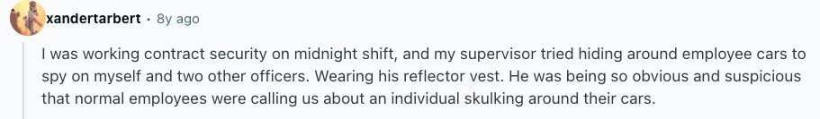 xandertarbert 8y ago I was working contract security on midnight shift, and my supervisor tried hiding around employee cars to spy on myself and two other officers. Wearing his reflector vest. Не was being so obvious and suspicious that normal employees were calling us about an individual skulking around their cars. 