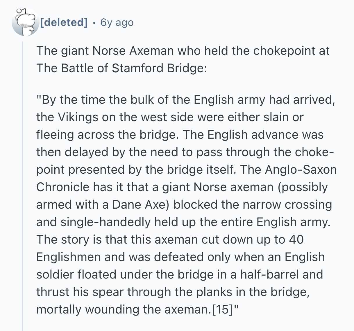 6y ago The giant Norse Axeman who held the chokepoint at The Battle of Stamford Bridge: By the time the bulk of the English army had arrived, the Vikings on the west side were either slain or fleeing across the bridge. The English advance was then delayed by the need to pass through the choke- point presented by the bridge itself. The Anglo-Saxon Chronicle has it that a giant Norse axeman (possibly armed with a Dane Axe) blocked the narrow crossing and single-handedly held up the entire English army. The story is that this axeman cut down up to