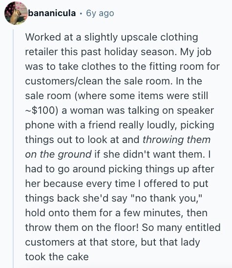 bananicula 6y ago Worked at a slightly upscale clothing retailer this past holiday season. My job was to take clothes to the fitting room for customers/clean the sale room. In the sale room (where some items were still ~$100) a woman was talking on speaker phone with a friend really loudly, picking things out to look at and throwing them on the ground if she didn't want them. | had to go around picking things up after her because every time I offered to put things back she'd say no thank you, hold onto them for a few minutes, then 