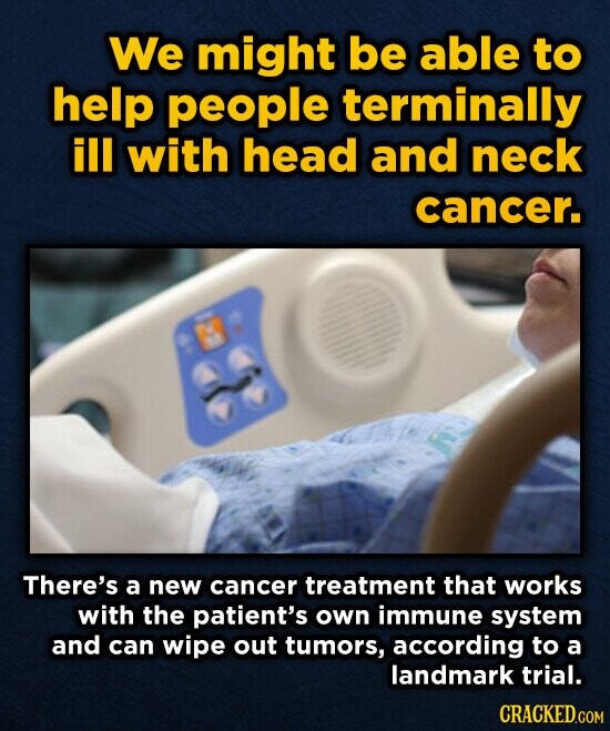 We might be able to help people terminally ill with head and neck cancer. There's a new cancer treatment that works with the patient's own immune system and can wipe out tumors, according to a landmark trial. CRACKED.COM