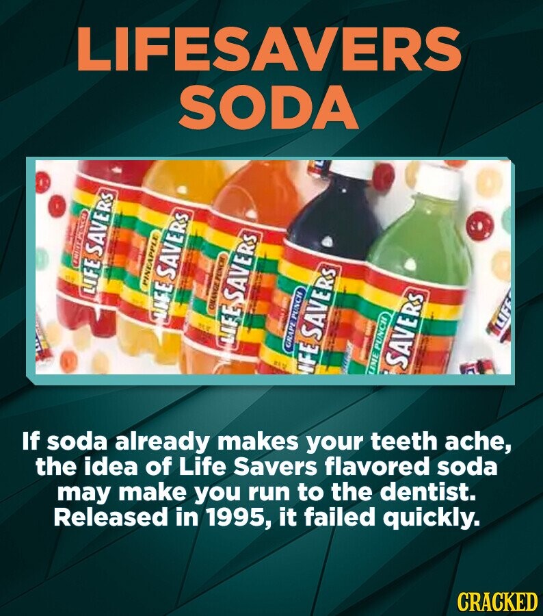 LIFESAVERS SODA LIFE SAVERS PINEAPPLE I LIFE SAVERS ONANGE FUNCH If soda already makes your teeth ache, the idea of Life Savers flavored soda LIFE SAVERS I may make you run to the dentist. GRAPE PUNCH Released in 1995, it failed quickly. IFE SAVERS I I LIME PUNCH SAVERS LIFE CRACKED