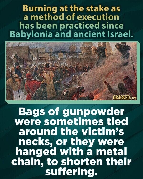 Burning at the stake as a method of execution has been practiced since Babylonia and ancient Israel. CRACKED.COM Bags of gunpowder were sometimes tied around the victim's necks, or they were hanged with a metal chain, to shorten their suffering.