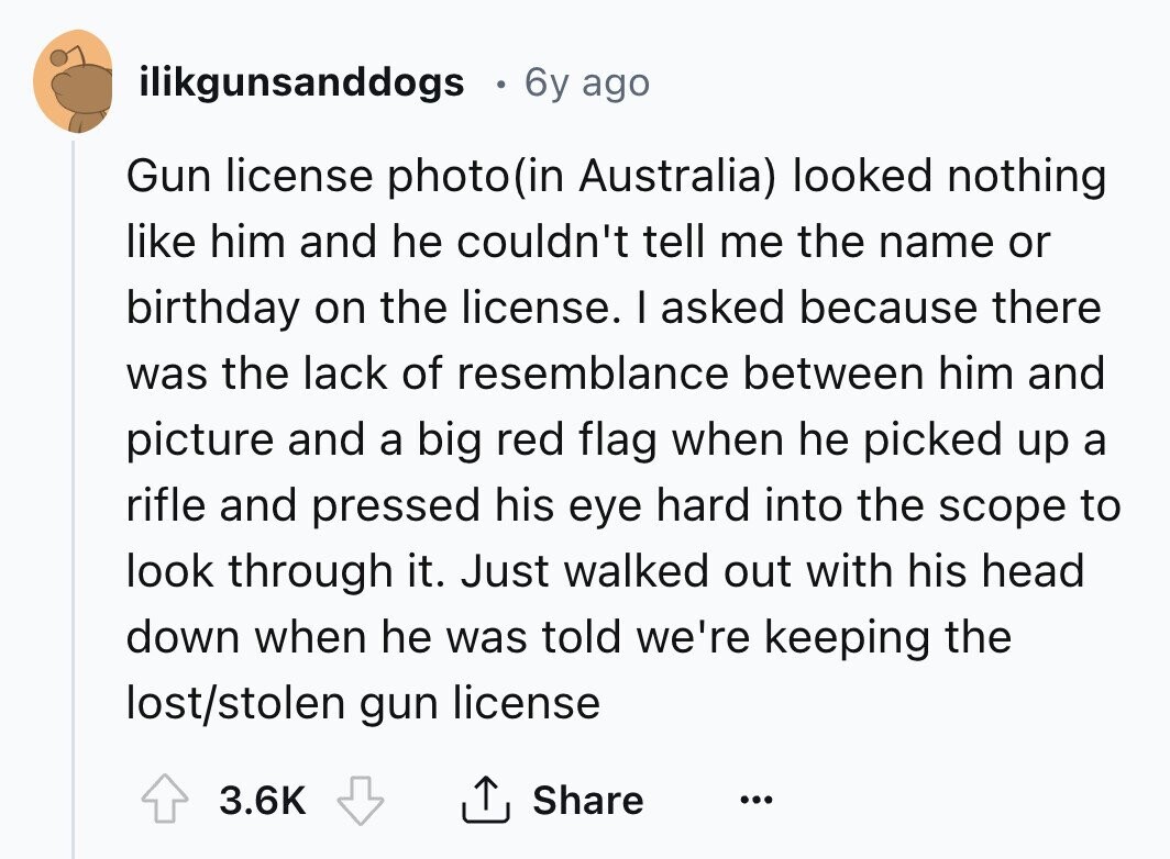 ilikgunsanddogs 6y ago Gun license photo(in Australia) looked nothing like him and he couldn't tell me the name or birthday on the license. I asked because there was the lack of resemblance between him and picture and a big red flag when he picked up a rifle and pressed his eye hard into the scope to look through it. Just walked out with his head down when he was told we're keeping the lost/stolen gun license 3.6K Share ... 