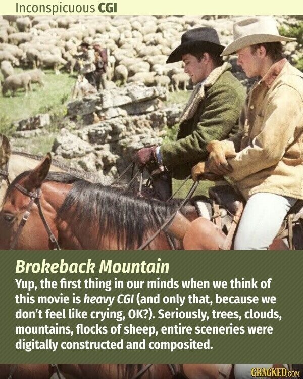 Inconspicuous CGI Brokeback Mountain Yup, the first thing in our minds when we think of this movie is heavy CGI (and only that, because we don't feel like crying, OK?). Seriously, trees, clouds, mountains, flocks of sheep, entire sceneries were digitally constructed and composited. CRACKED.COM