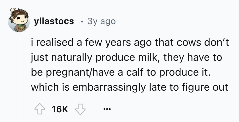 yllastocs . 3y ago i irealised a few years ago that cows don't just naturally produce milk, they have to be pregnant/have a calf to produce it. which is embarrassingly late to figure out 16K ...