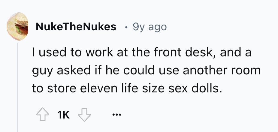 NukeTheNukes e 9y ago I used to work at the front desk, and a guy asked if he could use another room to store eleven life size sex dolls. 1K ...