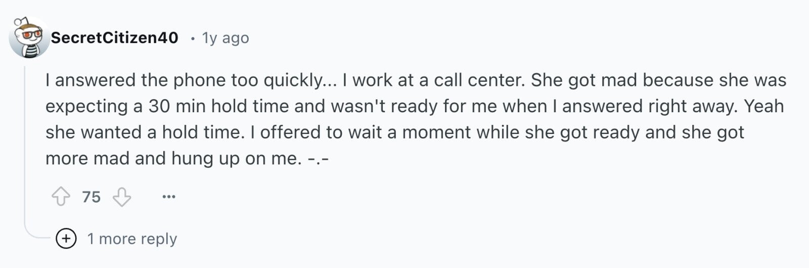 SecretCitizen40 1y ago I answered the phone too quickly... I work at a call center. She got mad because she was expecting a 30 min hold time and wasn't ready for me when I answered right away. Yeah she wanted a hold time. I offered to wait a moment while she got ready and she got more mad and hung up on me. .-.- 75 ... + 1 more reply
