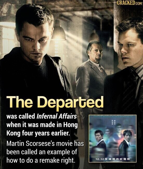 CRACKED.COM The Departed was called Infernal Affairs - 4 : - when it was made in Hong A . Kong four years earlier. Martin Scorsese's movie has been called an example of how to do a remake right. 12-12