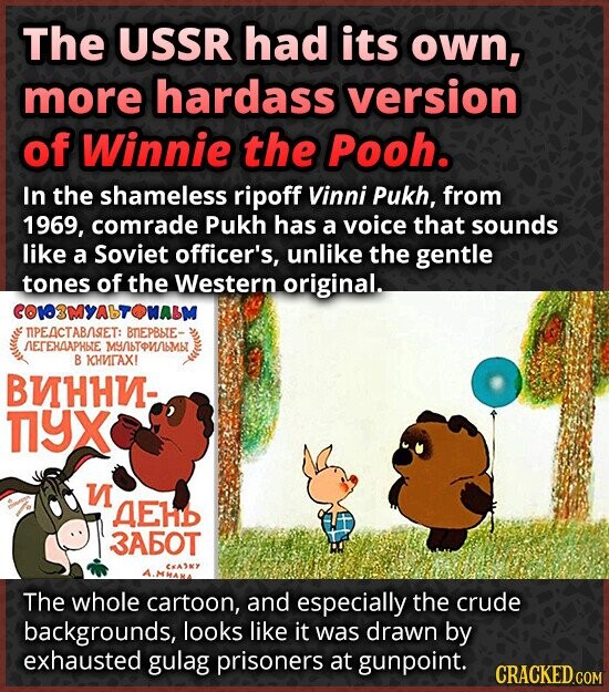 The USSR had its own, more hardass version of Winnie the Pooh. In the shameless ripoff Vinni Pukh, from 1969, comrade Pukh has a voice that sounds like a Soviet officer's, unlike the gentle tones of the Western original. СОЮЗМУЛЬТОМАЬМ ПРЕДСТАВЛЯЕТ: ВПЕРВЫЕ- ЛЕГЕНДАРНЫЕ МУЛЬТФИЛЬМЫ В КНИГАХ! ВИННИ- ПУХ И ДЕНЬ ЗАБОТ СКАЗКУ A.MHAHA The whole cartoon, and especially the crude backgrounds, looks like it was drawn by exhausted gulag prisoners at gunpoint. CRACKED.COM