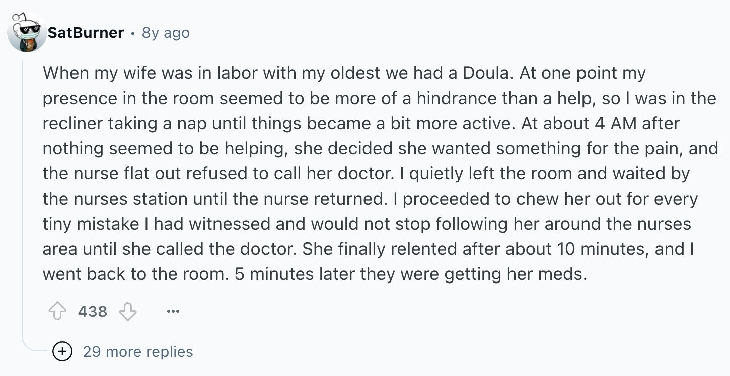 SatBurner 8y ago When my wife was in labor with my oldest we had a Doula. At one point my presence in the room seemed to be more of a hindrance than a help, so I was in the recliner taking a nap until things became a bit more active. At about 4 AM after nothing seemed to be helping, she decided she wanted something for the pain, and the nurse flat out refused to call her doctor. I quietly left the room and waited by the nurses station until the nurse returned. I proceeded to chew her out for