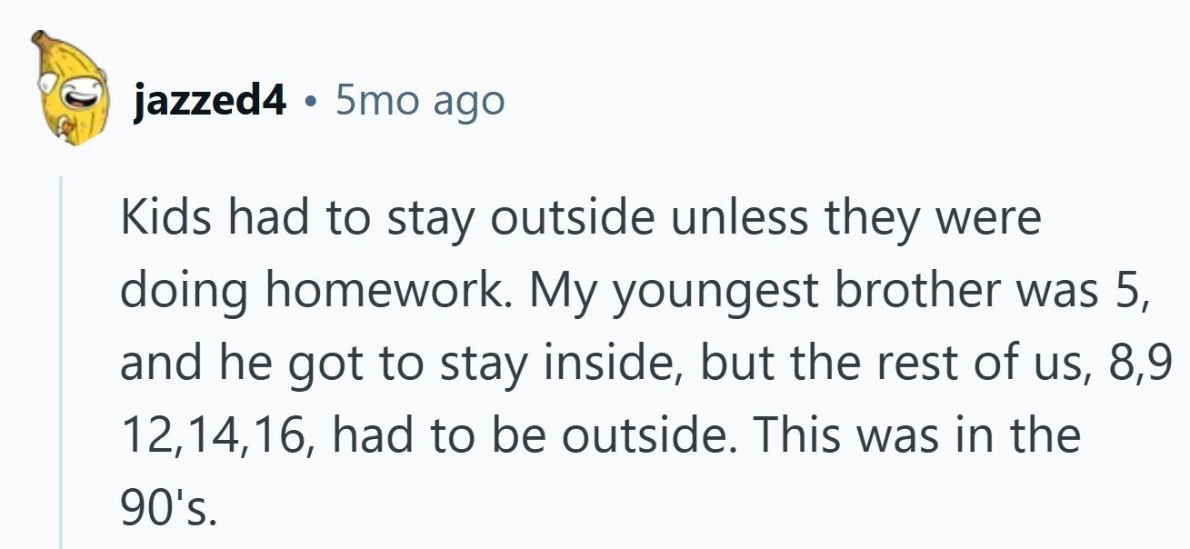 jazzed4 . 5mo ago Kids had to stay outside unless they were doing homework. My youngest brother was 5, and he got to stay inside, but the rest of us, 8,9 12,14,16, had to be outside. This was in the 90's.