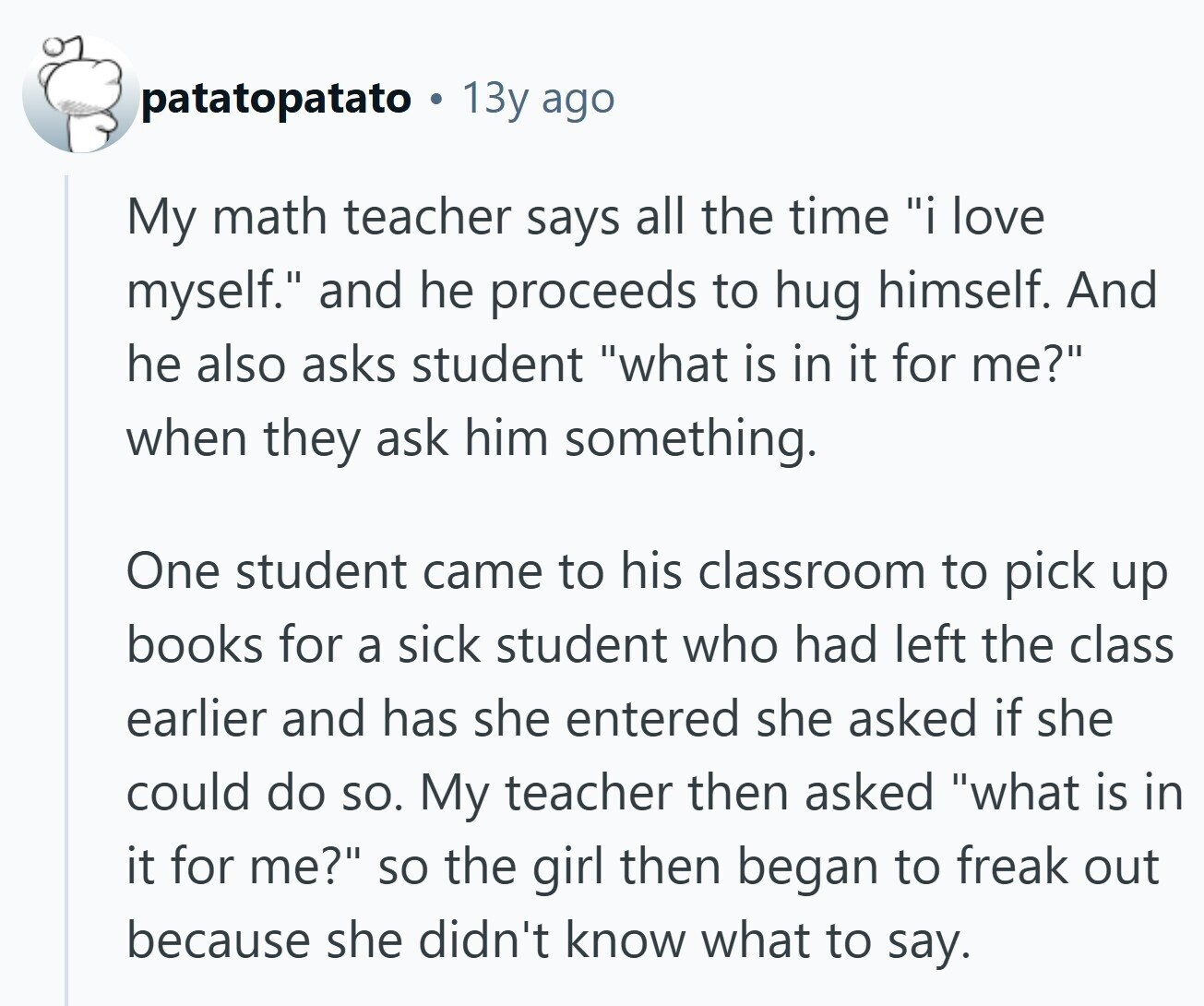 patatopatato 13y ago My math teacher says all the time i love myself. and he proceeds to hug himself. And he also asks student what is in it for me? when they ask him something. One student came to his classroom to pick up books for a sick student who had left the class earlier and has she entered she asked if she could do so. My teacher then asked what is in it for me? so the girl then began to freak out because she didn't know what to say.