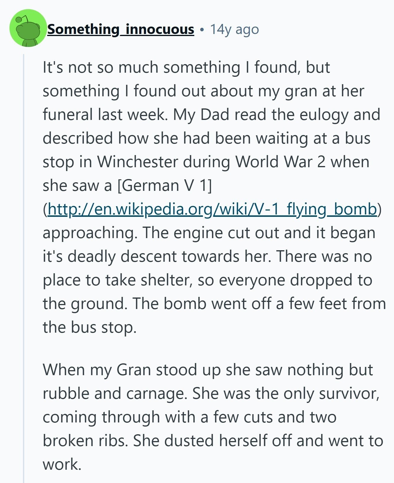 Something innocuous 14y ago It's not so much something I found, but something I found out about my gran at her funeral last week. My Dad read the eulogy and described how she had been waiting at a bus stop in Winchester during World War 2 when she saw a  (http://en.wikipedia.org/wiki/V-1flying_bomb) approaching. The engine cut out and it began it's deadly descent towards her. There was no place to take shelter, so everyone dropped to the ground. The bomb went off a few feet from the bus stop. When my Gran stood up she saw nothing but 