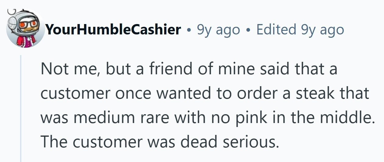 YourHumbleCashier . 9y ago . Edited 9y ago Not me, but a friend of mine said that a customer once wanted to order a steak that was medium rare with no pink in the middle. The customer was dead serious. 