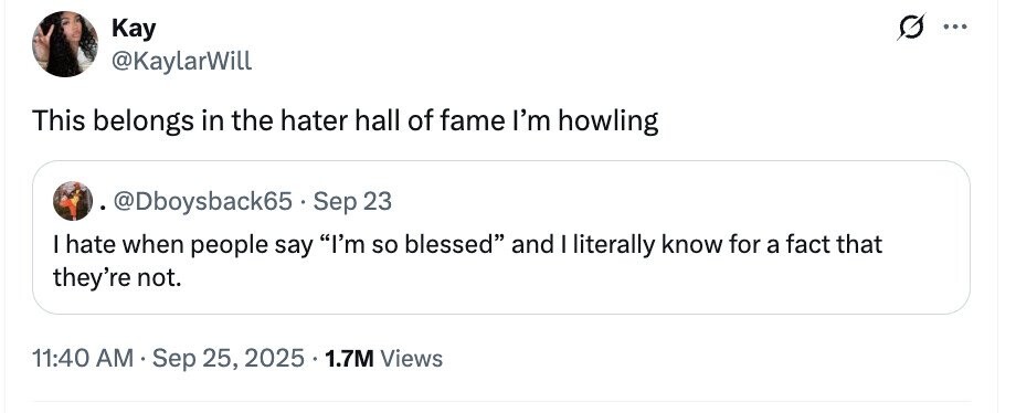 Kay ... @KaylarWill This belongs in the hater hall of fame I'm howling @Dboysback65 - Sep 23 I hate when people say I'm so blessed and I literally know for a fact that they're not. 11:40 AM Sep 25, 2025 1.7M Views 