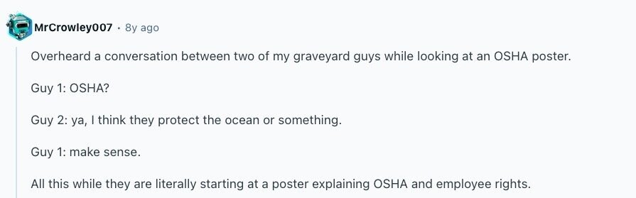 MrCrowley007 8y ago Overheard a conversation between two of my graveyard guys while looking at an OSHA poster. Guy 1: OSHA? Guy 2: ya, I think they protect the ocean or something. Guy 1: make sense. All this while they are literally starting at a poster explaining OSHA and employee rights. 