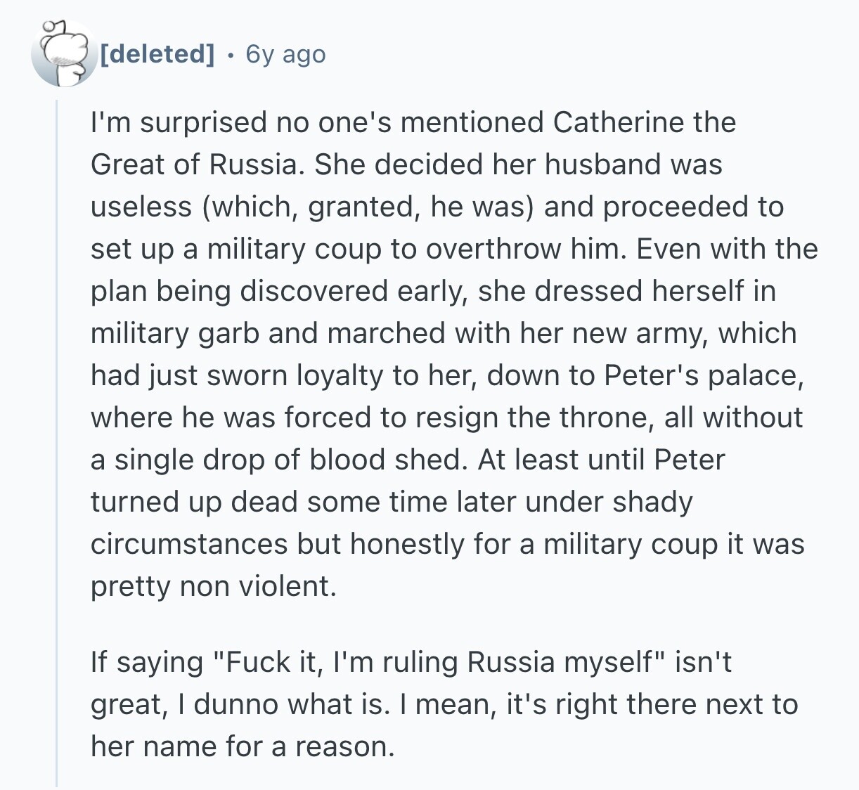 6y ago I'm surprised no one's mentioned Catherine the Great of Russia. She decided her husband was useless (which, granted, he was) and proceeded to set up a military coup to overthrow him. Even with the plan being discovered early, she dressed herself in military garb and marched with her new army, which had just sworn loyalty to her, down to Peter's palace, where he was forced to resign the throne, all without a single drop of blood shed. At least until Peter turned up dead some time later under shady circumstances but honestly for a military coup it