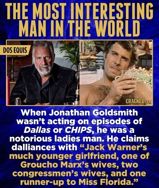 THE MOST INTERESTING MAN IN THE WORLD DOS EQUIS CRACKED.COM When Jonathan Goldsmith wasn't acting on episodes of Dallas or CHIPS, he was a notorious ladies man. Не claims dalliances with Jack Warner's much younger girlfriend, one of Groucho Marx's wives, two congressmen's wives, and one runner-up to Miss Florida.