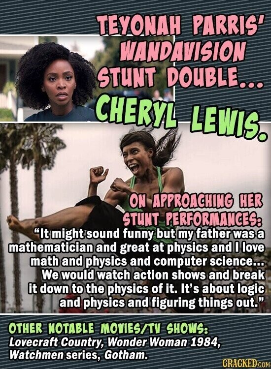 TEYONAH PARRIS' WANDAVISION STUNT DOUBLE... CHERYL LEWIS. ON APPROACHING HER STUNT PERFORMANCES: It might sound funny but my father was a mathematician and great at physics and I love math and physics and computer science... We would watch action shows and break it down to the physics of it. It's about logic and physics and figuring things out. OTHER NOTABLE MOVIES/TV SHOWS: Lovecraft Country, Wonder Woman 1984, Watchmen series, Gotham. CRACKED.COM