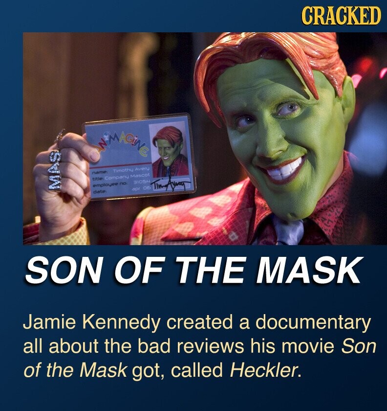 CRACKED IN MAGiNE Timothu Avery name title Company Mascot 31054 employee no: MAS apr DE date Timiliang SON OF THE MASK Jamie Kennedy created a documentary all about the bad reviews his movie Son of the Mask got, called Heckler.