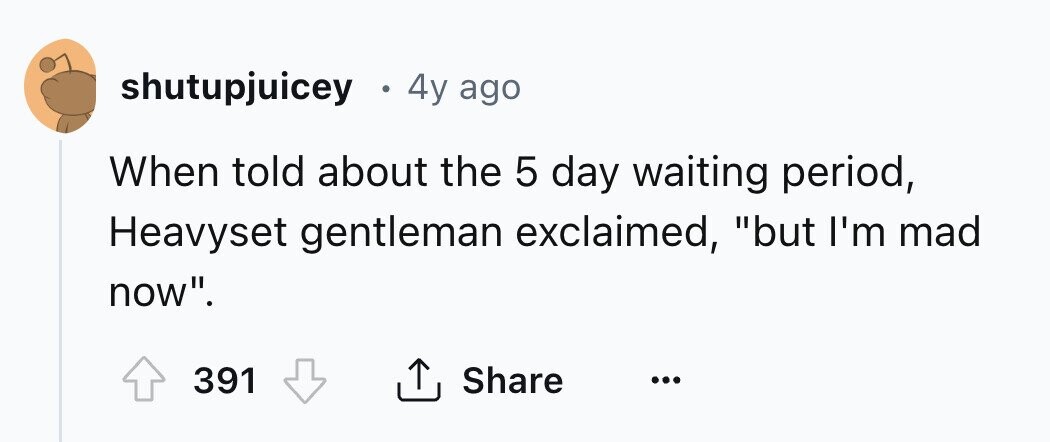 shutupjuicey a 4y ago When told about the 5 day waiting period, Heavyset gentleman exclaimed, but I'm mad now. 391 Share ... 