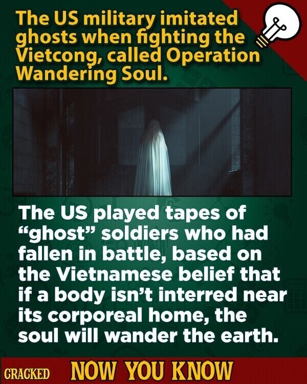 The US military imitated ghosts when fighting the Vietcong, called Operation Wandering Soul. The US played tapes of ghost soldiers who had fallen in battle, based on the Vietnamese belief that if a body isn't interred near its corporeal home, the soul will wander the earth. CRACKED NOW YOU KNOW
