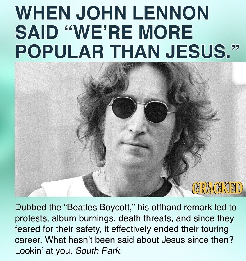 WHEN JOHN LENNON SAID WE'RE MORE POPULAR THAN JESUS. CRACKED Dubbed the Beatles Boycott, his offhand remark led to protests, album burnings, death threats, and since they feared for their safety, it effectively ended their touring career. What hasn't been said about Jesus since then? Lookin' at you, South Park.