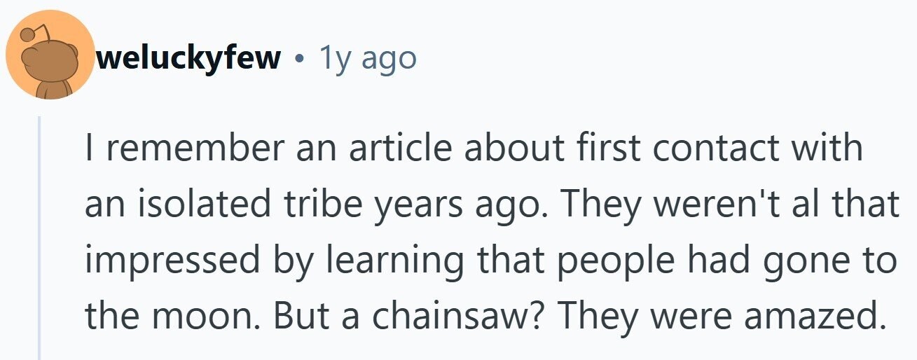 weluckyfew 1y ago | remember an article about first contact with an isolated tribe years ago. They weren't al that impressed by learning that people had gone to the moon. But a chainsaw? They were amazed.