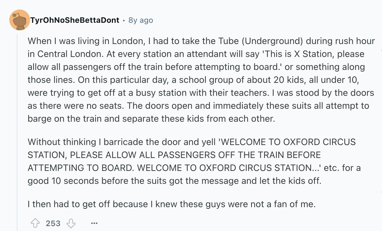 TyrOhNoSheBettaDont 8y ago When I was living in London, I had to take the Tube (Underground) during rush hour in Central London. At every station an attendant will say 'This is X Station, please allow all passengers off the train before attempting to board.' or something along those lines. On this particular day, a school group of about 20 kids, all under 10, were trying to get off at a busy station with their teachers. I was stood by the doors as there were no seats. The doors open and immediately these suits all attempt to barge on the train