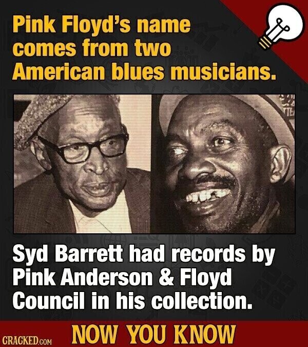 Pink Floyd's name comes from two American blues musicians. Syd Barrett had records by Pink Anderson & Floyd Council in his collection. NOW YOU KNOW CRACKED.COM