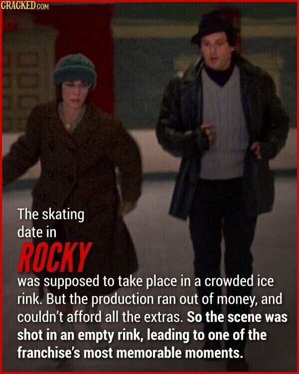 CRACKED.COM The skating date in ROCKY was supposed to take place in a crowded ice rink. But the production ran out of money, and couldn't afford all the extras. So the scene was shot in an empty rink, leading to one of the franchise's most memorable moments.