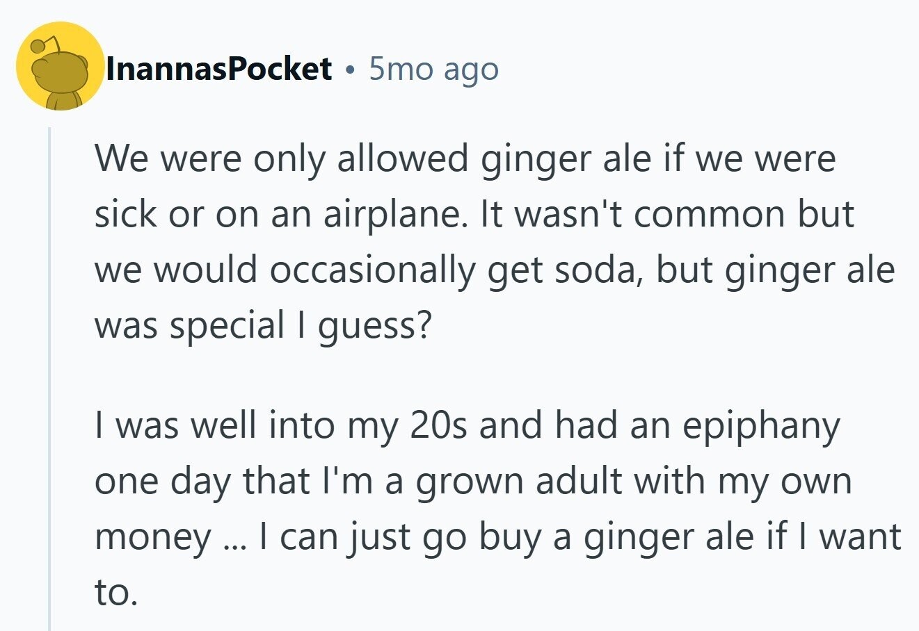 InannasPocket a 5mo ago We were only allowed ginger ale if we were sick or on an airplane. It wasn't common but we would occasionally get soda, but ginger ale was special I guess? I was well into my 20s and had an epiphany one day that I'm a grown adult with my own money ... I can just go buy a ginger ale if I want to.